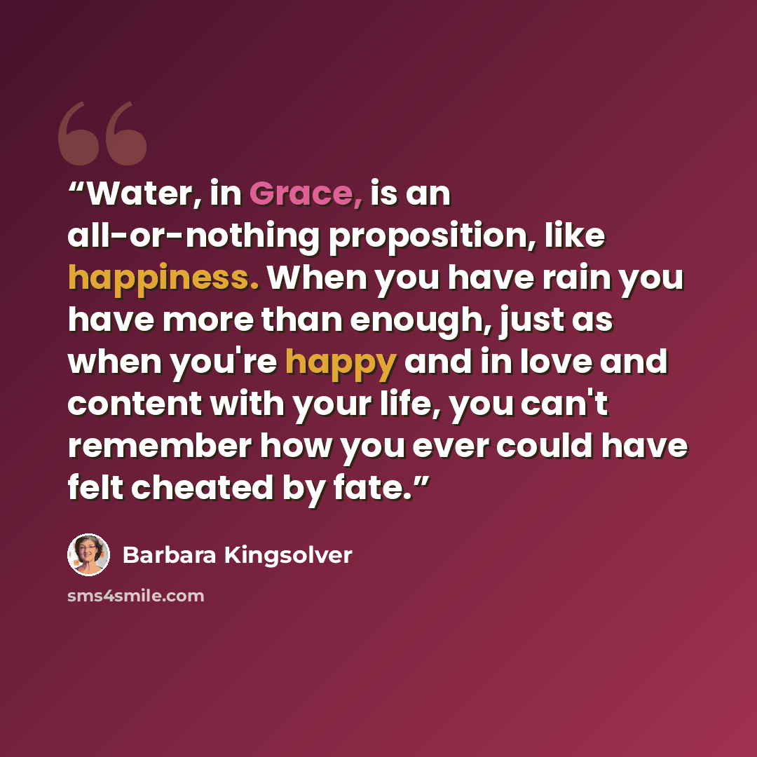 “Water, in Grace, is an all-or-nothing proposition, like happiness. When you have rain you have more than enough, just as when you're happy and in love and content with your life, you can't remember how you ever could have felt cheated by fate.” quote by Barbara Kingsolver
