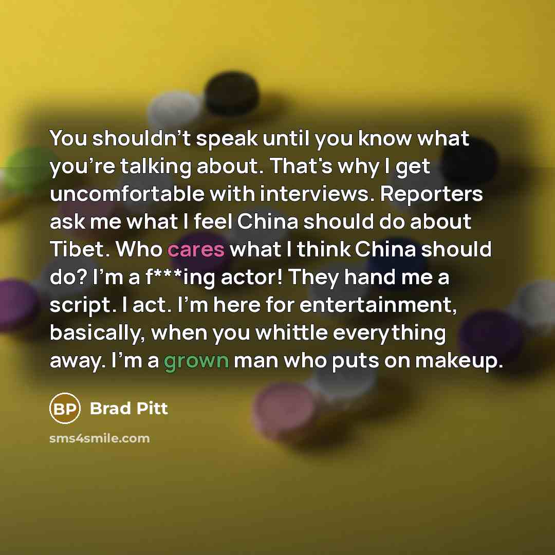 “You shouldn't speak until you know what you're talking about. That's why I get uncomfortable with interviews. Reporters ask me what I feel China should do about Tibet. Who cares what I think China should do? I'm a f***ing actor! They hand me a script. I act. I'm here for entertainment, basically…” quote by Brad Pitt