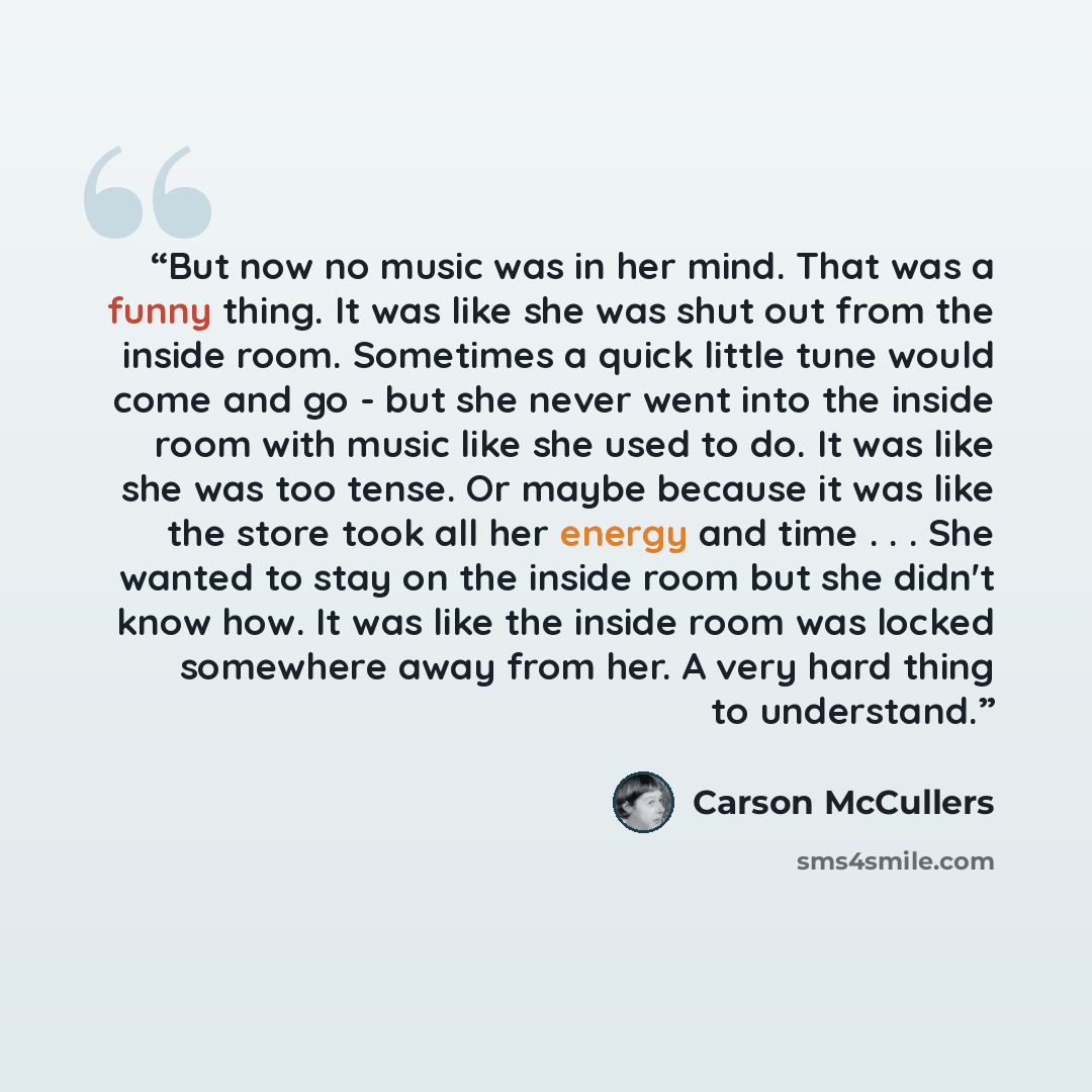 “But now no music was in her mind. That was a funny thing. It was like she was shut out from the inside room. Sometimes a quick little tune would come and go - but she never went into the inside room with music like she used to do. It was like she was too tense. Or maybe because it was like the…” quote by Carson McCullers