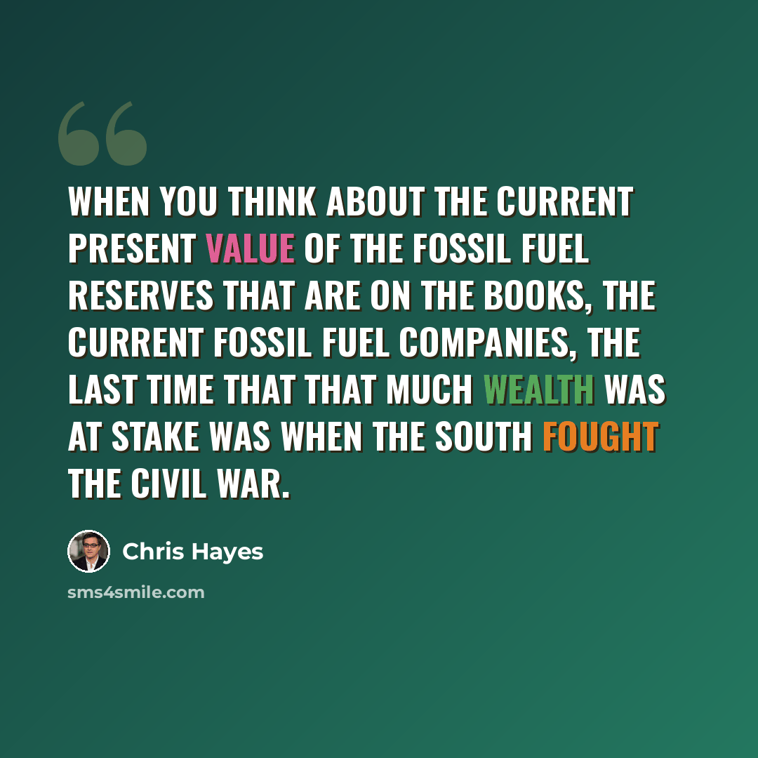 “When you think about the current present value of the fossil fuel reserves that are on the books, the current fossil fuel companies, the last time that that much wealth was at stake was when the South fought the Civil War.” quote by Chris Hayes