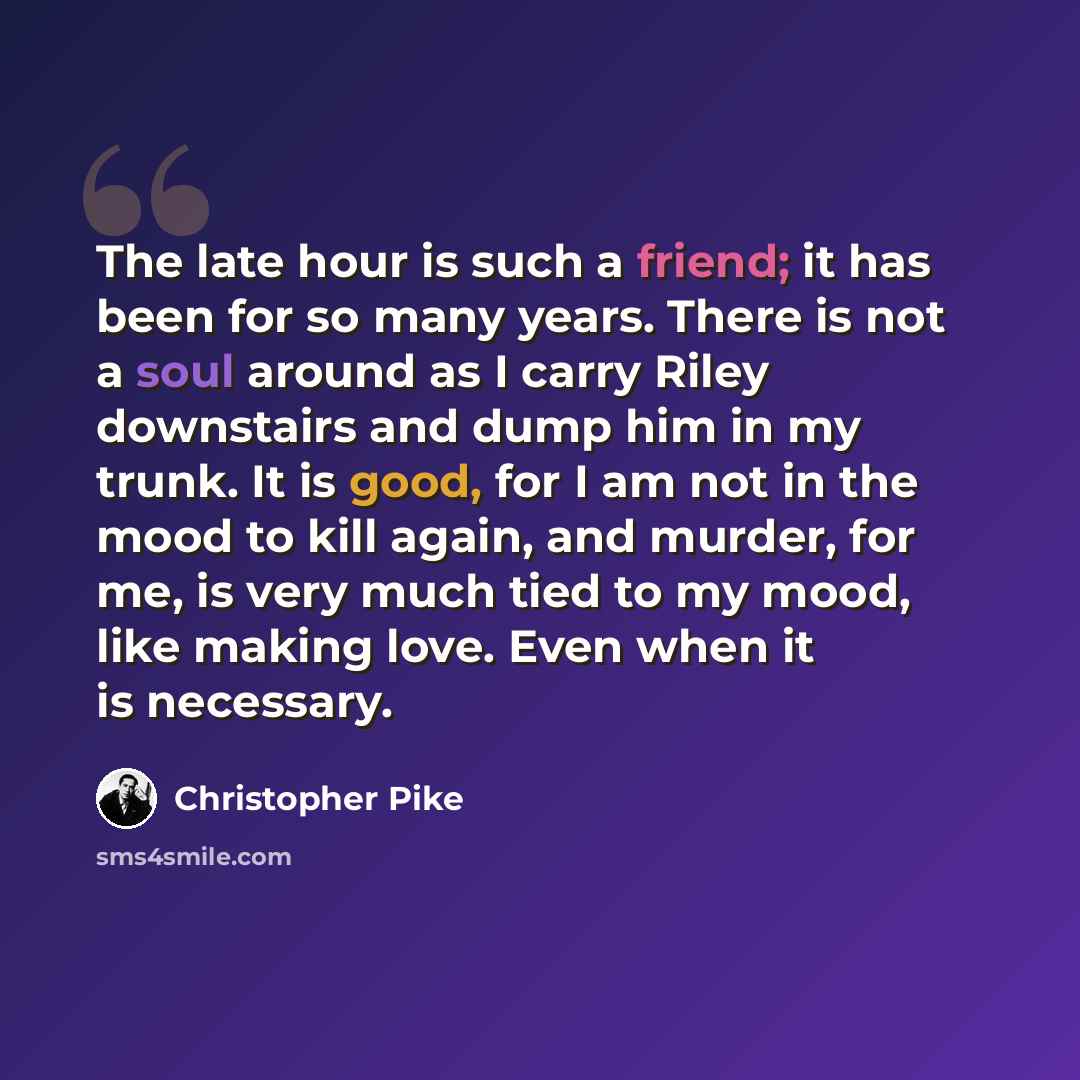 “The late hour is such a friend; it has been for so many years. There is not a soul around as I carry Riley downstairs and dump him in my trunk. It is good, for I am not in the mood to kill again, and murder, for me, is very much tied to my mood, like making love. Even when it is necessary.” quote by Christopher Pike
