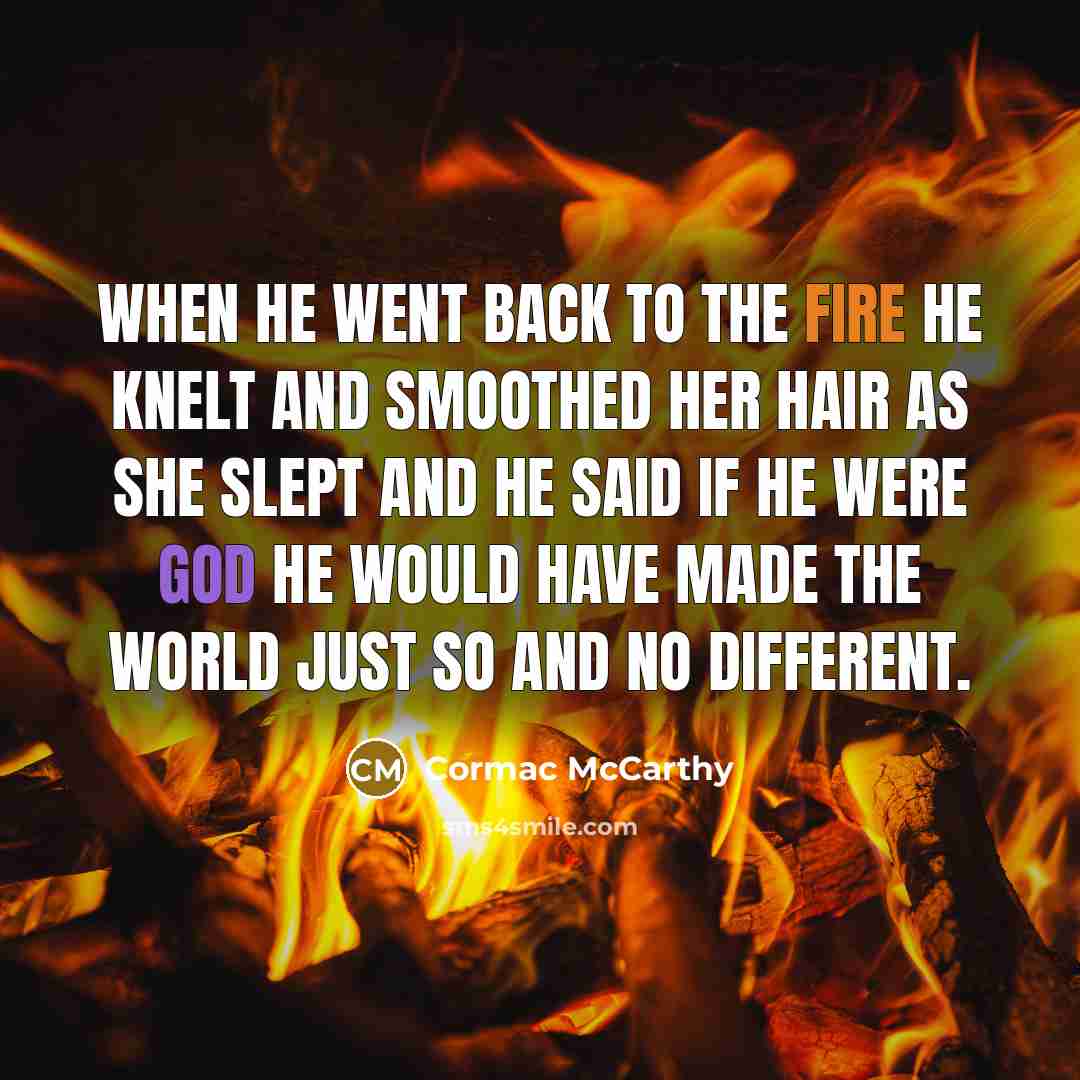 “When he went back to the fire he knelt and smoothed her hair as she slept and he said if he were God he would have made the world just so and no different.” quote by Cormac McCarthy