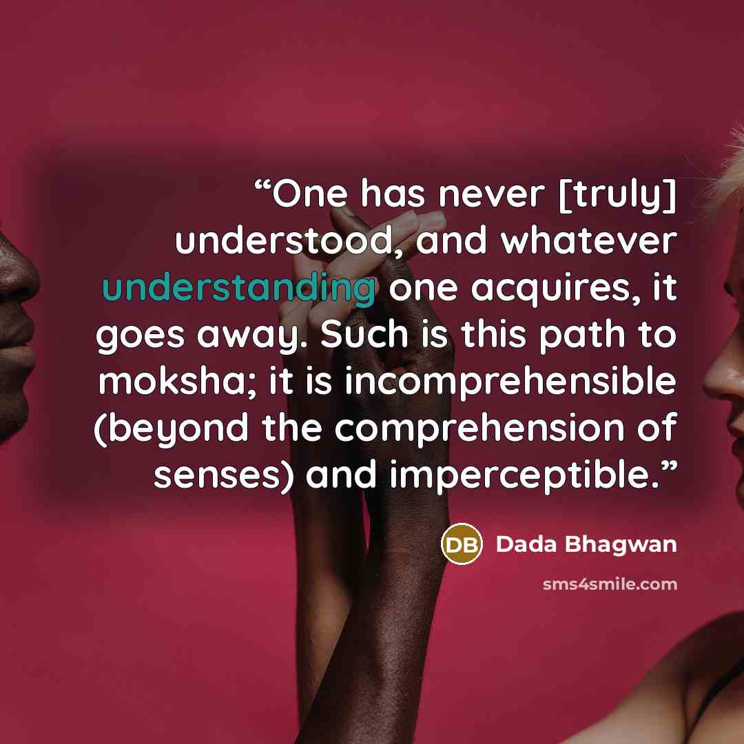 “One has never [truly] understood, and whatever understanding one acquires, it goes away. Such is this path to moksha; it is incomprehensible (beyond the comprehension of senses) and imperceptible.” quote by Dada Bhagwan