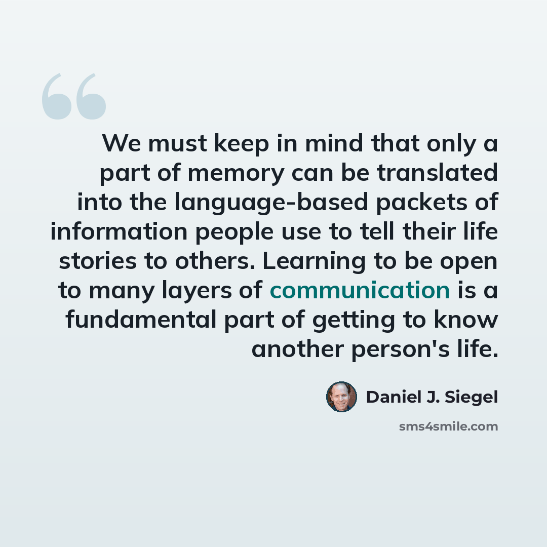 “We must keep in mind that only a part of memory can be translated into the language-based packets of information people use to tell their life stories to others. Learning to be open to many layers of communication is a fundamental part of getting to know another person's life.” quote by Daniel J. Siegel