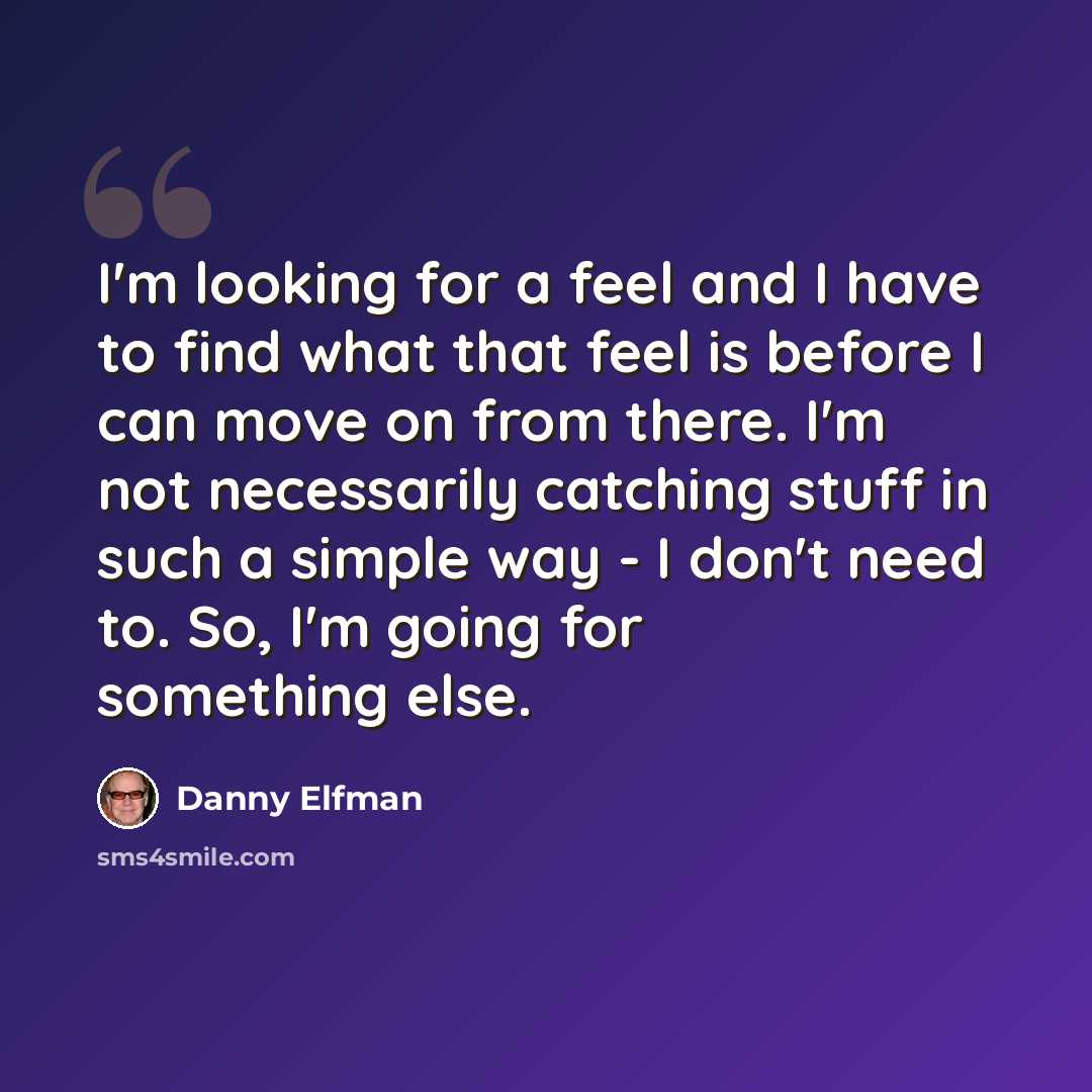 “I'm looking for a feel and I have to find what that feel is before I can move on from there. I'm not necessarily catching stuff in such a simple way - I don't need to. So, I'm going for something else.” quote by Danny Elfman