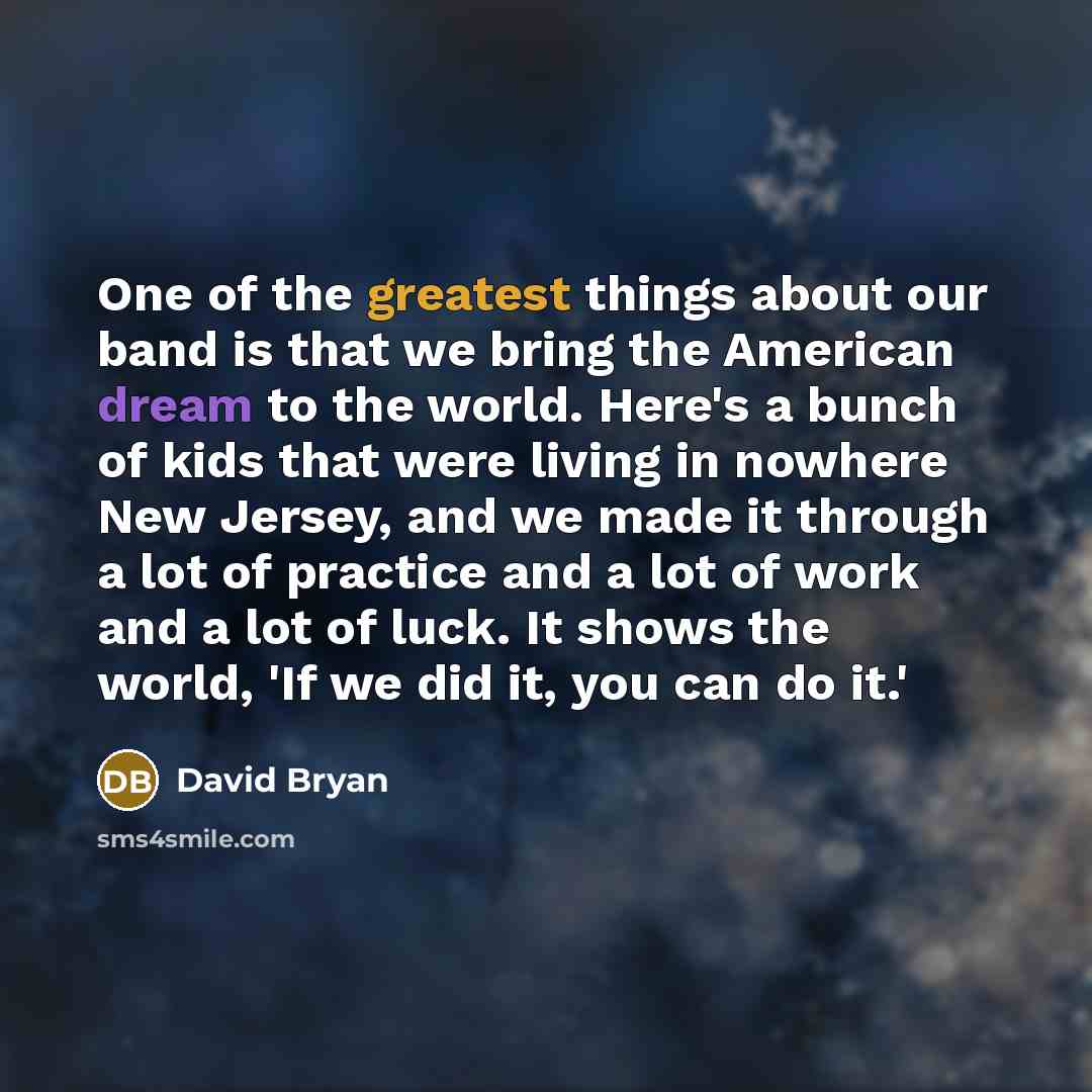 “One of the greatest things about our band is that we bring the American dream to the world. Here's a bunch of kids that were living in nowhere New Jersey, and we made it through a lot of practice and a lot of work and a lot of luck. It shows the world, 'If we did it, you can do it.'” quote by David Bryan