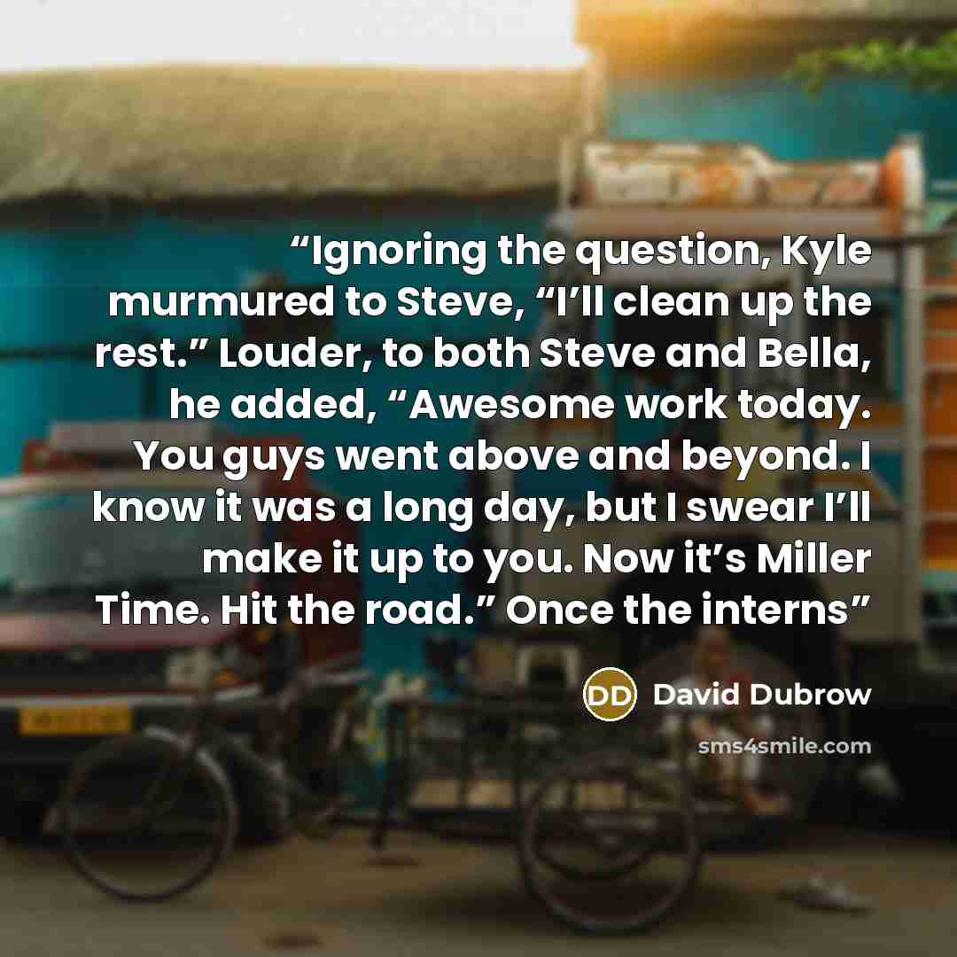 “Ignoring the question, Kyle murmured to Steve, “I’ll clean up the rest.” Louder, to both Steve and Bella, he added, “Awesome work today. You guys went above and beyond. I know it was a long day, but I swear I’ll make it up to you. Now it’s Miller Time. Hit the road.” Once the interns” quote by David Dubrow