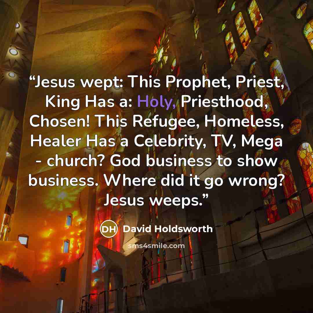 “Jesus wept: This Prophet, Priest, King Has a: Holy, Priesthood, Chosen! This Refugee, Homeless, Healer Has a Celebrity, TV, Mega - church? God business to show business. Where did it go wrong? Jesus weeps.” quote by David Holdsworth