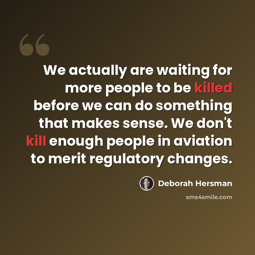 “We actually are waiting for more people to be killed before we can do something that makes sense. We don't kill enough people in aviation to merit regulatory changes.” quote by Deborah Hersman