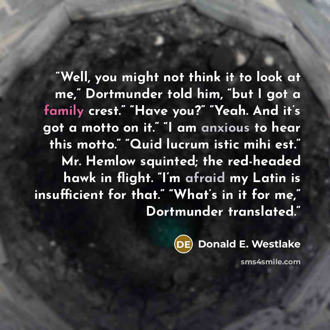 “Well, you might not think it to look at me,” Dortmunder told him, “but I got a family crest.” “Have you?” “Yeah. And it’s got a motto on it.” “I am anxious to hear this motto.” “Quid lucrum istic mihi est.” Mr. Hemlow squinted; the red-headed hawk in flight. “I’m afraid my Latin is insufficient…” quote by Donald E. Westlake