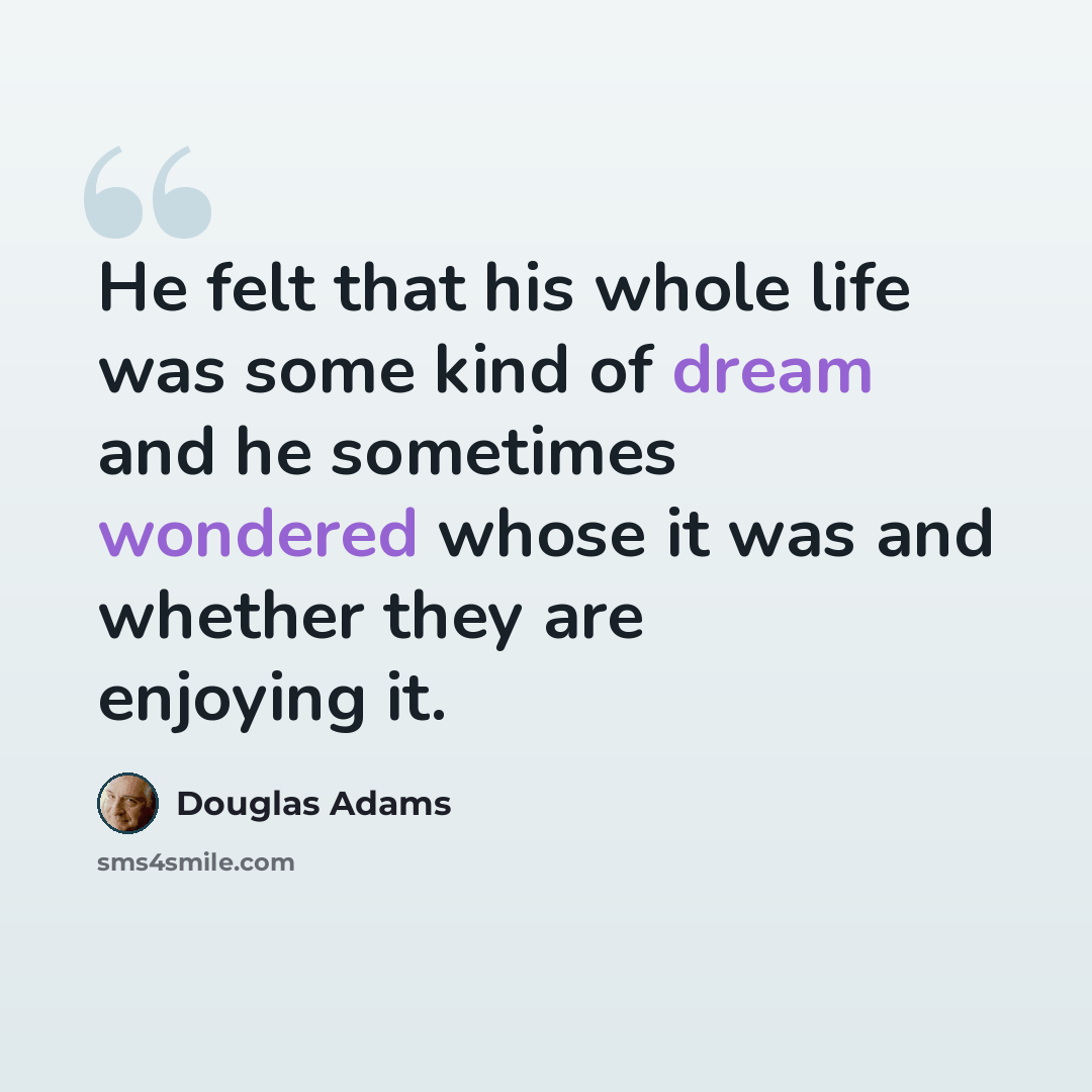 “He felt that his whole life was some kind of dream and he sometimes wondered whose it was and whether they are enjoying it.” quote by Douglas Adams