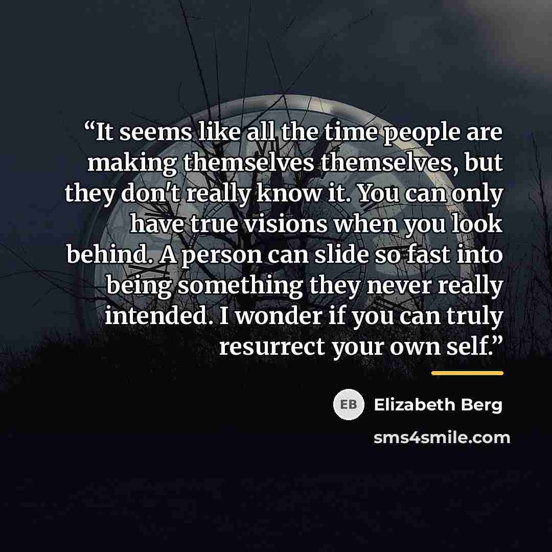 “It seems like all the time people are making themselves themselves, but they don't really know it. You can only have true visions when you look behind. A person can slide so fast into being something they never really intended. I wonder if you can truly resurrect your own self.” quote by Elizabeth Berg
