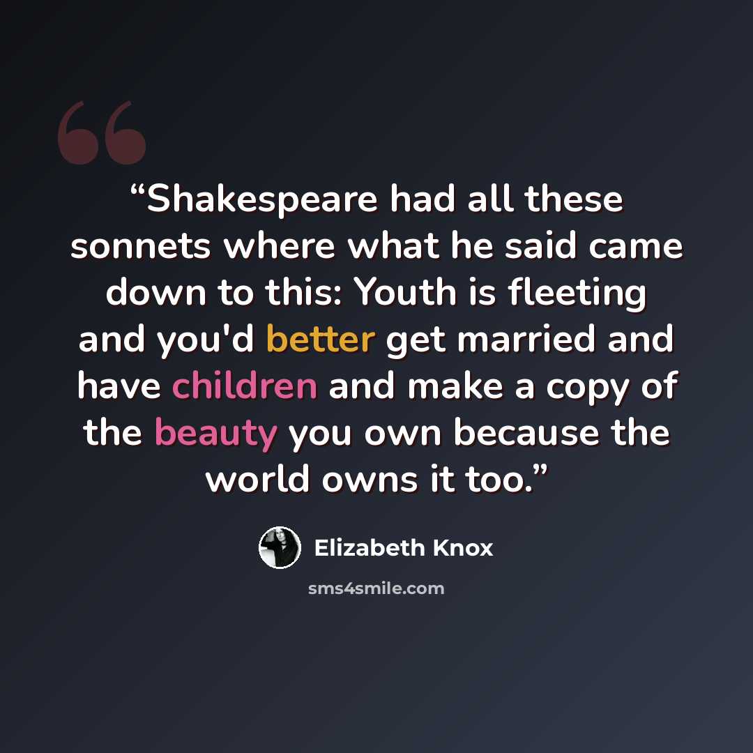 “Shakespeare had all these sonnets where what he said came down to this: Youth is fleeting and you'd better get married and have children and make a copy of the beauty you own because the world owns it too.” quote by Elizabeth Knox