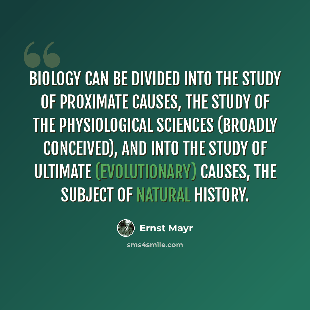 “Biology can be divided into the study of proximate causes, the study of the physiological sciences (broadly conceived), and into the study of ultimate (evolutionary) causes, the subject of natural history.” quote by Ernst Mayr
