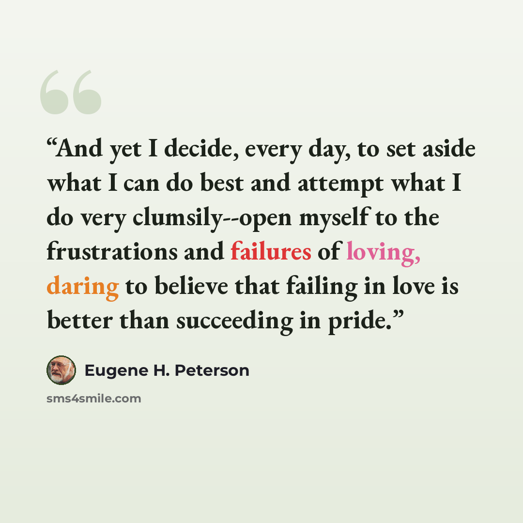 “And yet I decide, every day, to set aside what I can do best and attempt what I do very clumsily--open myself to the frustrations and failures of loving, daring to believe that failing in love is better than succeeding in pride.” quote by Eugene H. Peterson