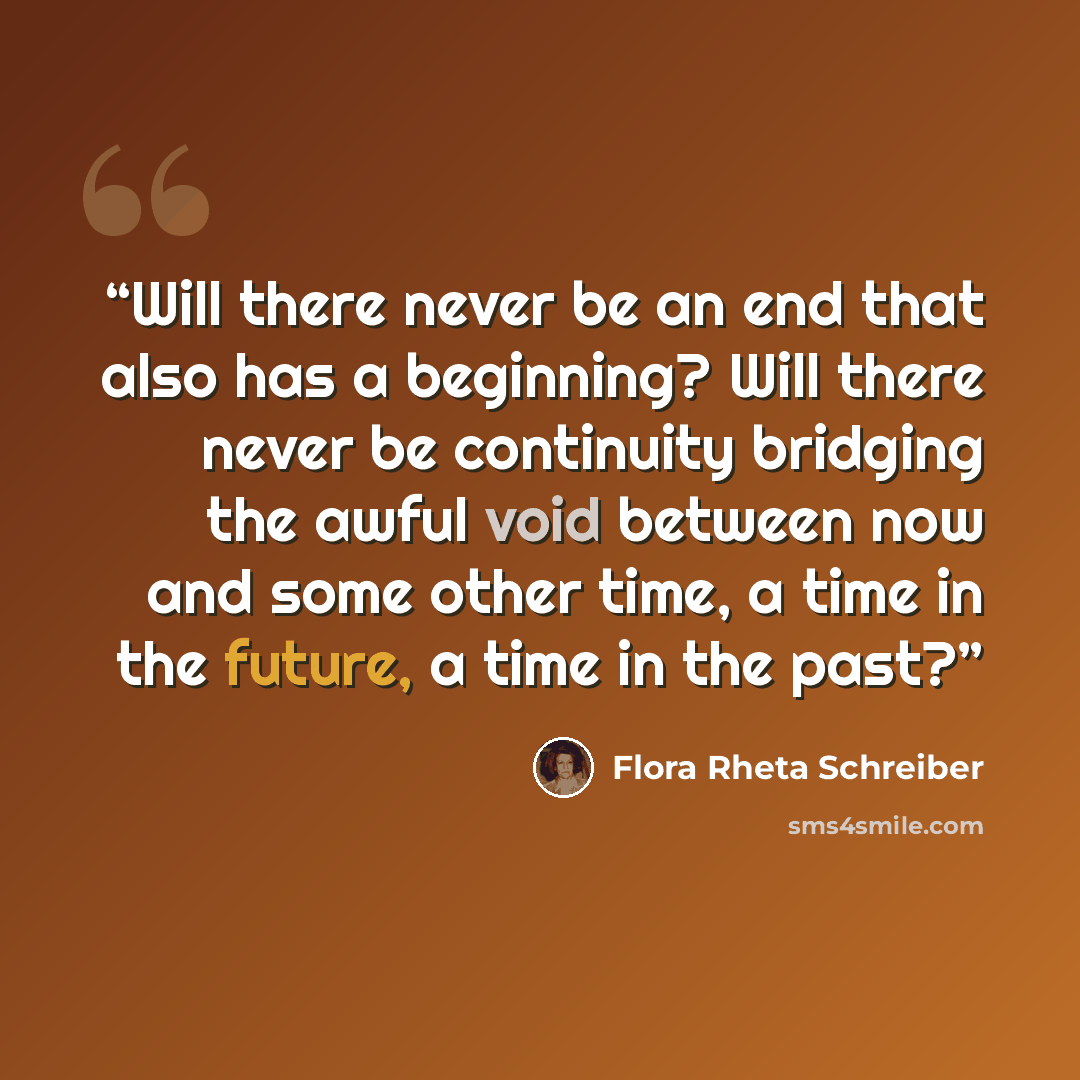 “Will there never be an end that also has a beginning? Will there never be continuity bridging the awful void between now and some other time, a time in the future, a time in the past?” quote by Flora Rheta Schreiber