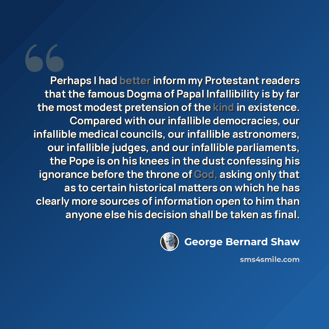 “Perhaps I had better inform my Protestant readers that the famous Dogma of Papal Infallibility is by far the most modest pretension of the kind in existence. Compared with our infallible democracies, our infallible medical councils, our infallible astronomers, our infallible judges, and our…” quote by George Bernard Shaw