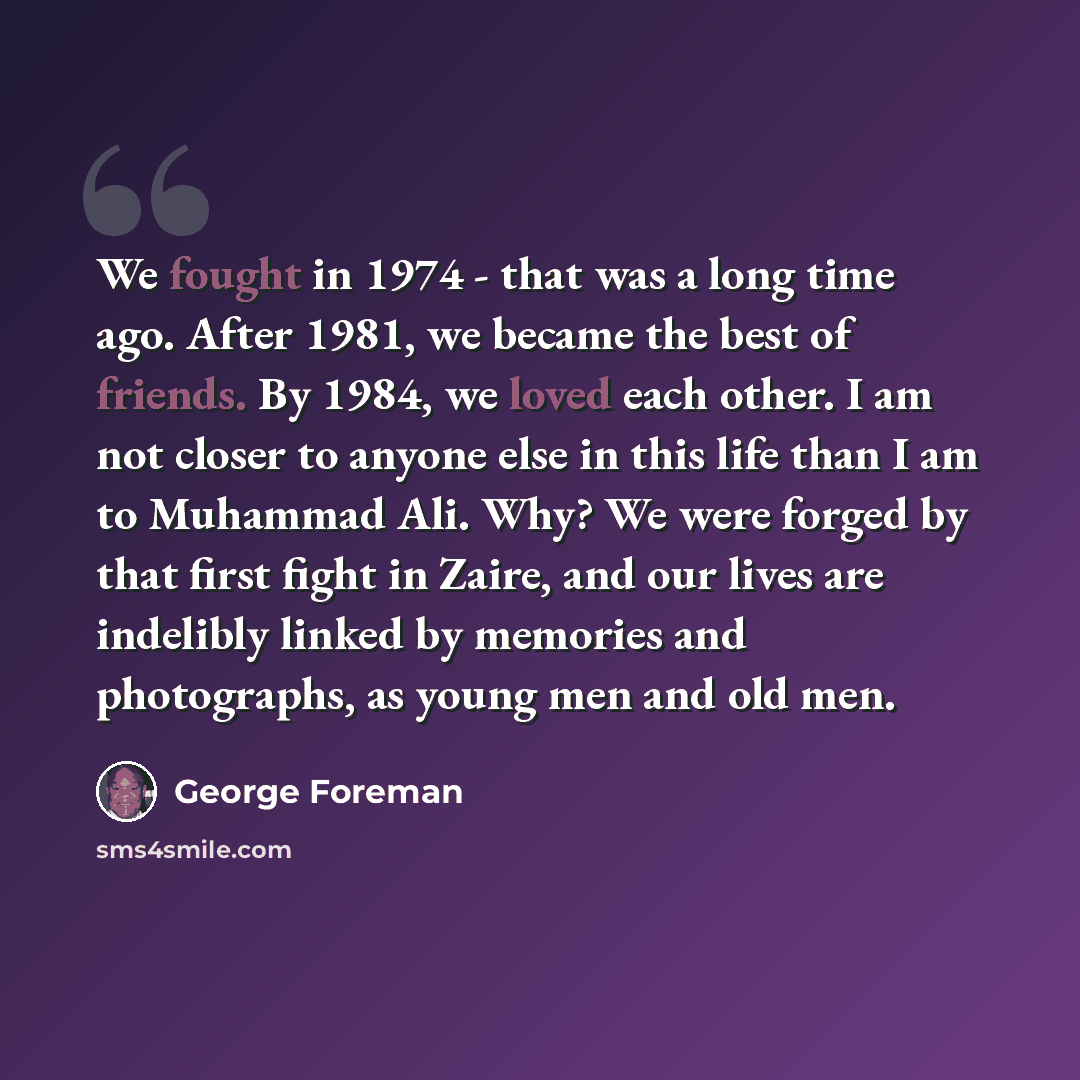 “We fought in 1974 - that was a long time ago. After 1981, we became the best of friends. By 1984, we loved each other. I am not closer to anyone else in this life than I am to Muhammad Ali. Why? We were forged by that first fight in Zaire, and our lives are indelibly linked by memories and…” quote by George Foreman