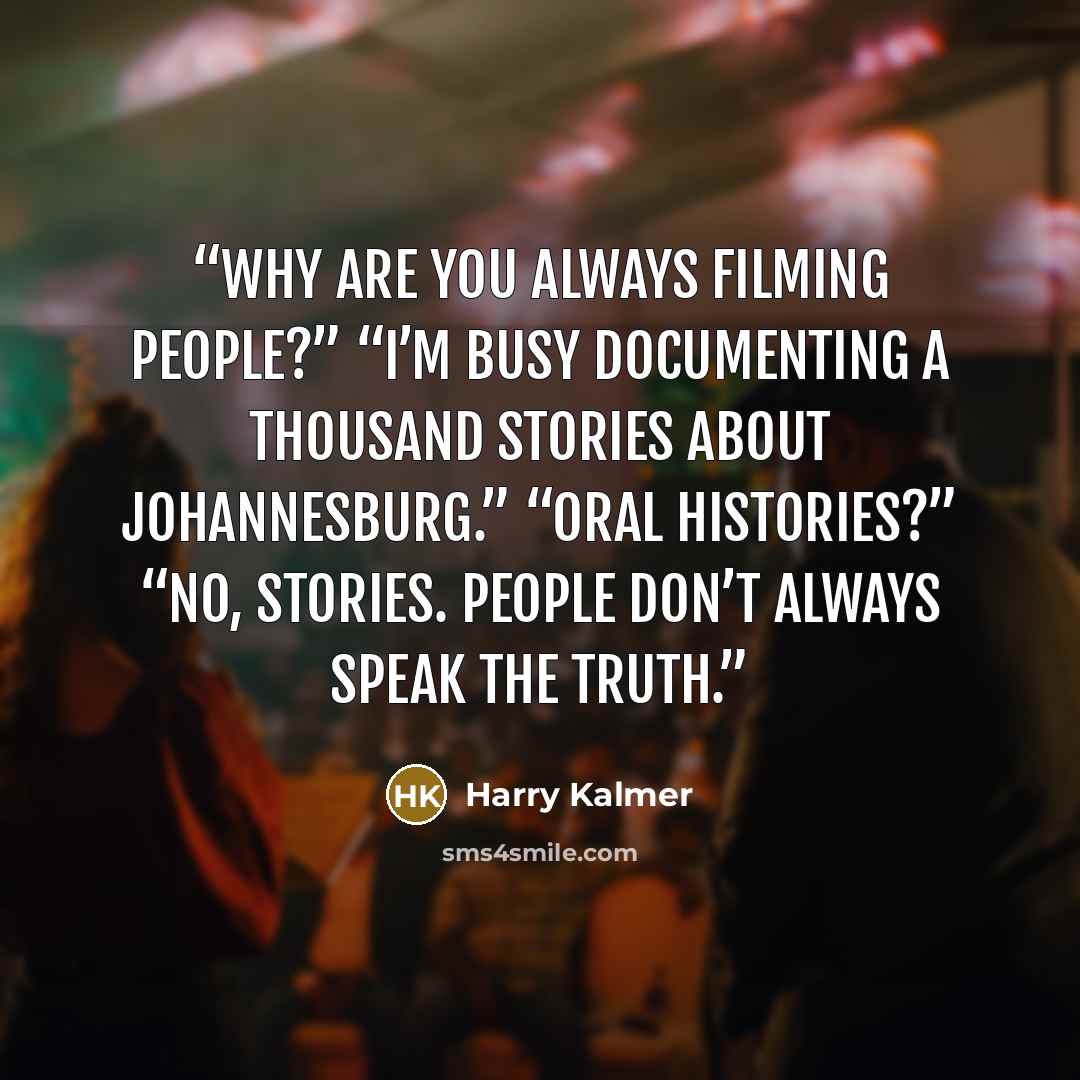“Why are you always filming people?” “I’m busy documenting a thousand stories about Johannesburg.” “Oral histories?” “No, stories. People don’t always speak the truth.” quote by Harry Kalmer