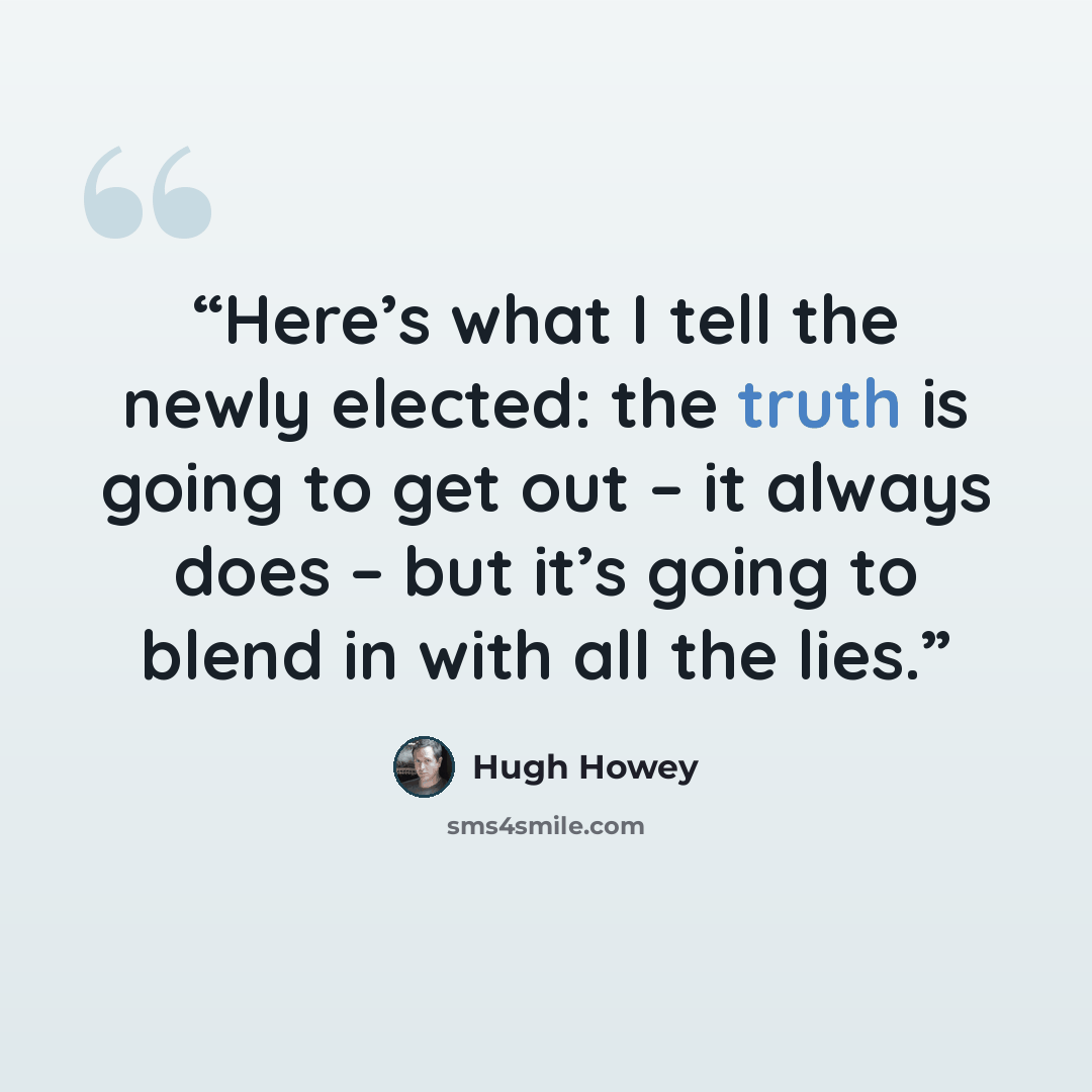 “Here’s what I tell the newly elected: the truth is going to get out – it always does – but it’s going to blend in with all the lies.” quote by Hugh Howey