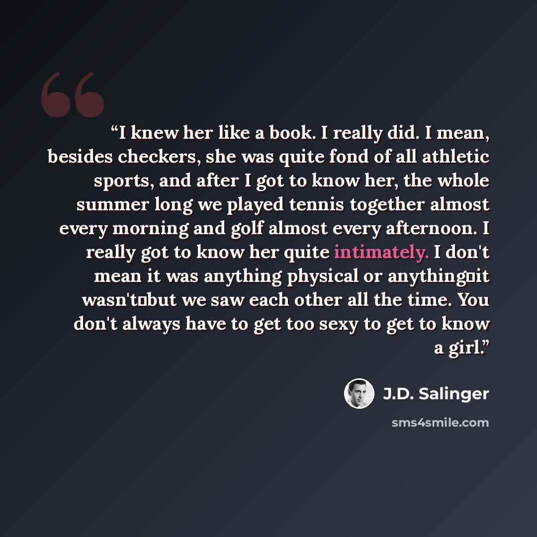 “I knew her like a book. I really did. I mean, besides checkers, she was quite fond of all athletic sports, and after I got to know her, the whole summer long we played tennis together almost every morning and golf almost every afternoon. I really got to know her quite intimately. I don't mean it…” quote by J.D. Salinger