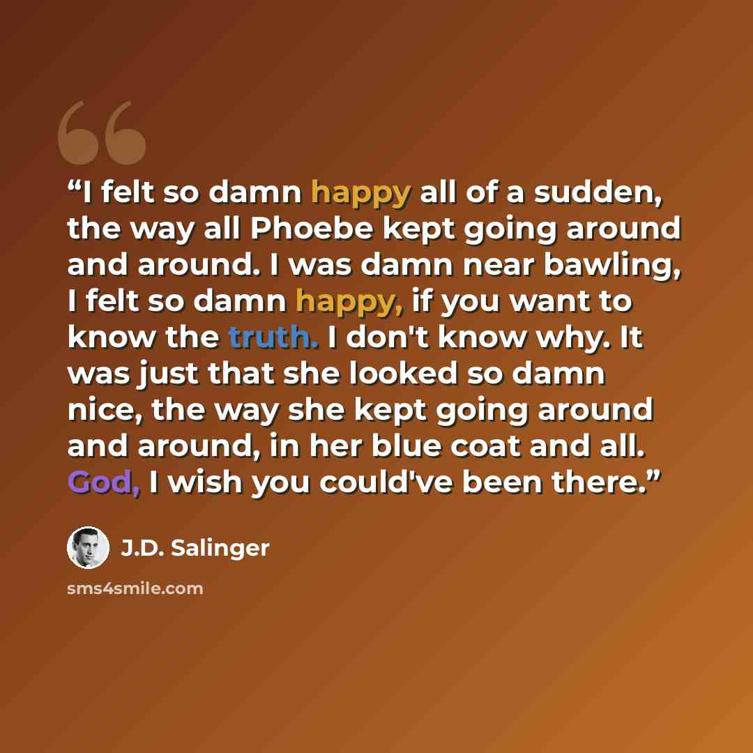 “I felt so damn happy all of a sudden, the way all Phoebe kept going around and around. I was damn near bawling, I felt so damn happy, if you want to know the truth. I don't know why. It was just that she looked so damn nice, the way she kept going around and around, in her blue coat and all. God…” quote by J.D. Salinger