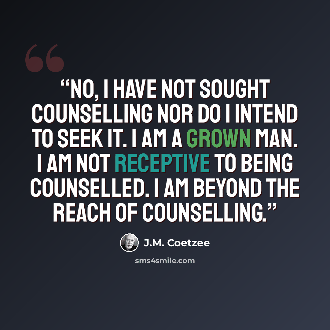 “No, I have not sought counselling nor do I intend to seek it. I am a grown man. I am not receptive to being counselled. I am beyond the reach of counselling.” quote by J.M. Coetzee