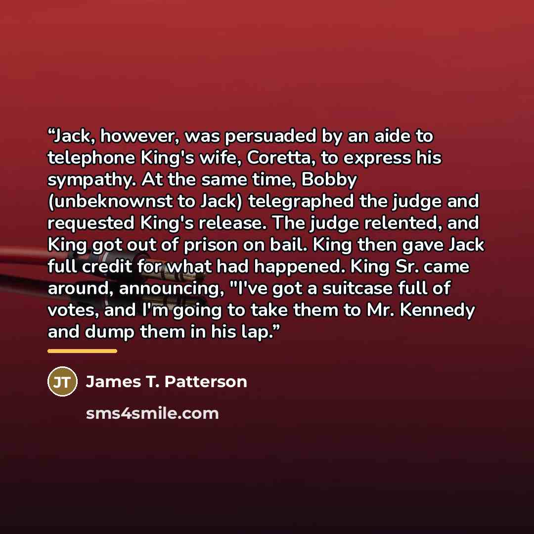 “Jack, however, was persuaded by an aide to telephone King's wife, Coretta, to express his sympathy. At the same time, Bobby (unbeknownst to Jack) telegraphed the judge and requested King's release. The judge relented, and King got out of prison on bail. King then gave Jack full credit for what had…” quote by James T. Patterson