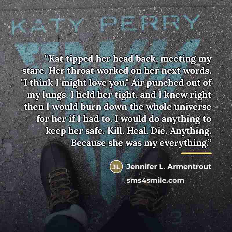 “Kat tipped her head back, meeting my stare. Her throat worked on her next words. "I think I might love you." Air punched out of my lungs. I held her tight, and I knew right then I would burn down the whole universe for her if I had to. I would do anything to keep her safe. Kill. Heal. Die…” quote by Jennifer L. Armentrout