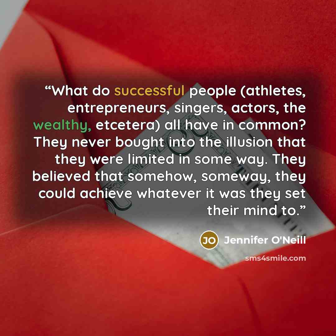 “What do successful people (athletes, entrepreneurs, singers, actors, the wealthy, etcetera) all have in common? They never bought into the illusion that they were limited in some way. They believed that somehow, someway, they could achieve whatever it was they set their mind to.” quote by Jennifer O'Neill