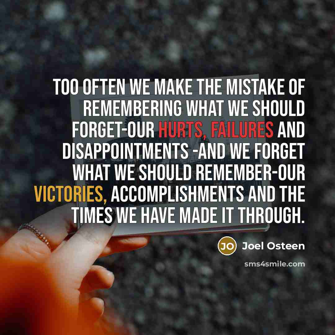 “Too often we make the mistake of remembering what we should forget-our hurts, failures and disappointments -and we forget what we should remember-our victories, accomplishments and the times we have made it through.” quote by Joel Osteen
