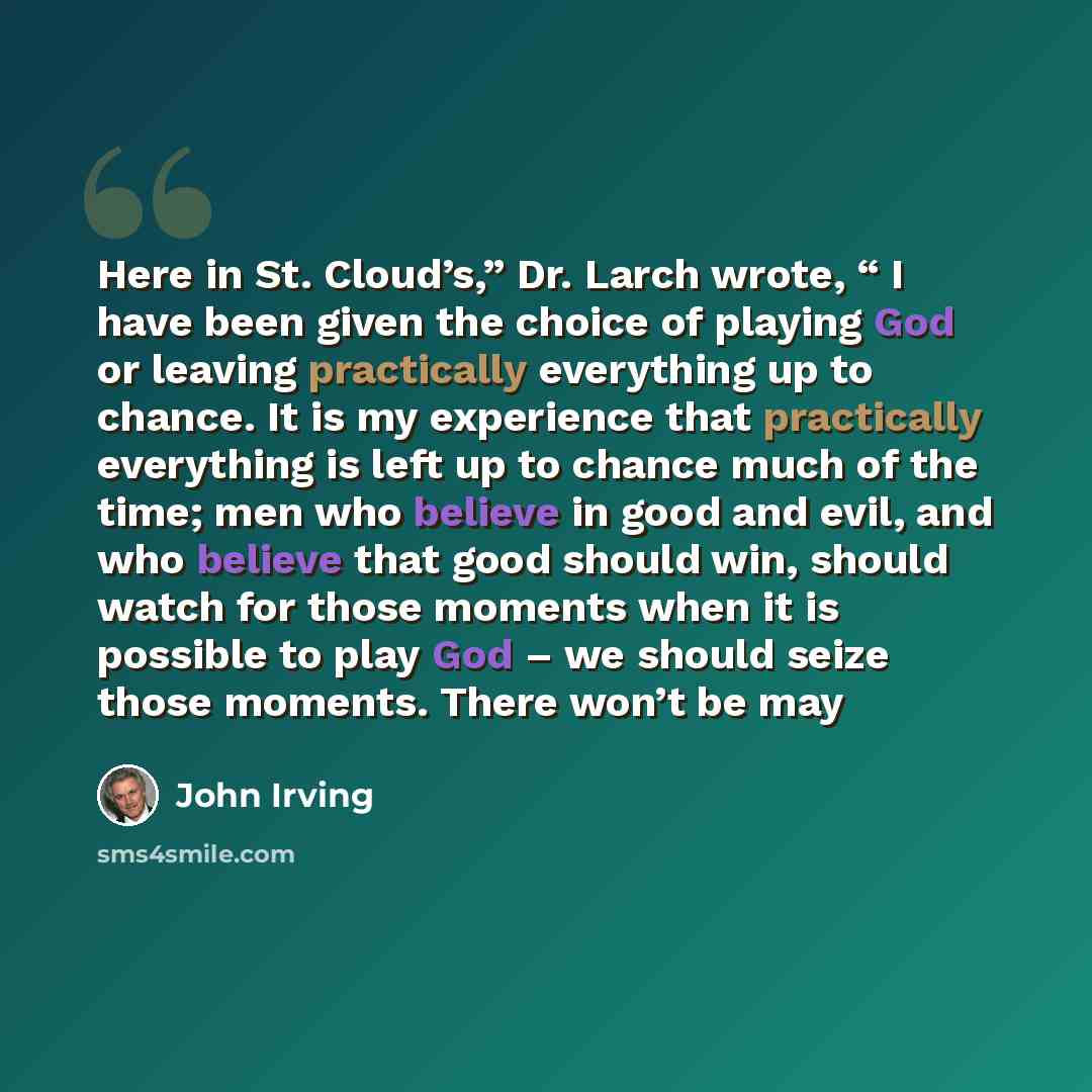 “Here in St. Cloud’s,” Dr. Larch wrote, “ I have been given the choice of playing God or leaving practically everything up to chance. It is my experience that practically everything is left up to chance much of the time; men who believe in good and evil, and who believe that good should win, should…” quote by John Irving