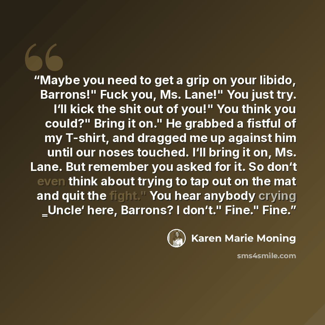“Maybe you need to get a grip on your libido, Barrons!" Fuck you, Ms. Lane!" You just try. I‘ll kick the shit out of you!" You think you could?" Bring it on." He grabbed a fistful of my T-shirt, and dragged me up against him until our noses touched. I‘ll bring it on, Ms. Lane. But remember you…” quote by Karen Marie Moning