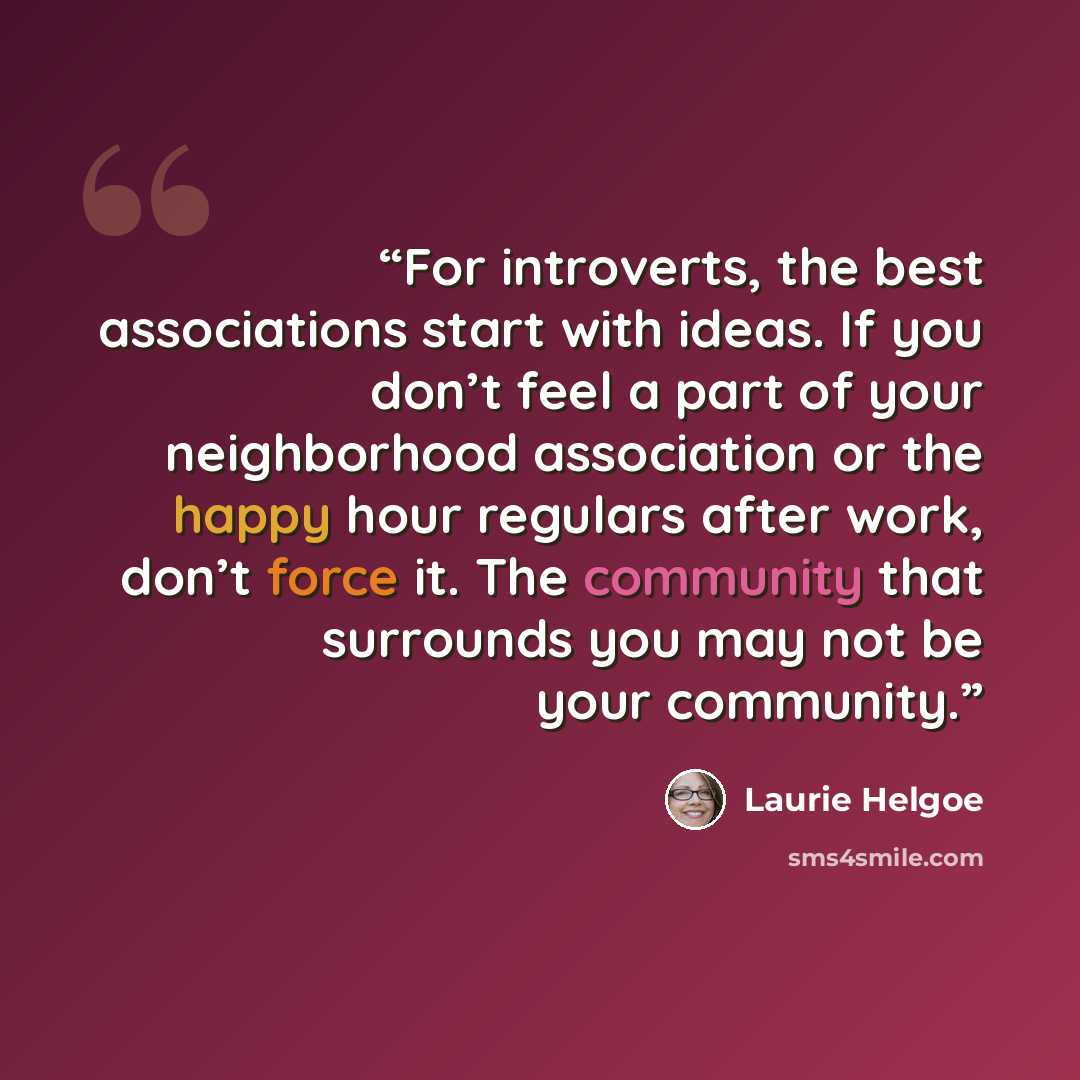 “For introverts, the best associations start with ideas. If you don’t feel a part of your neighborhood association or the happy hour regulars after work, don’t force it. The community that surrounds you may not be your community.” quote by Laurie Helgoe