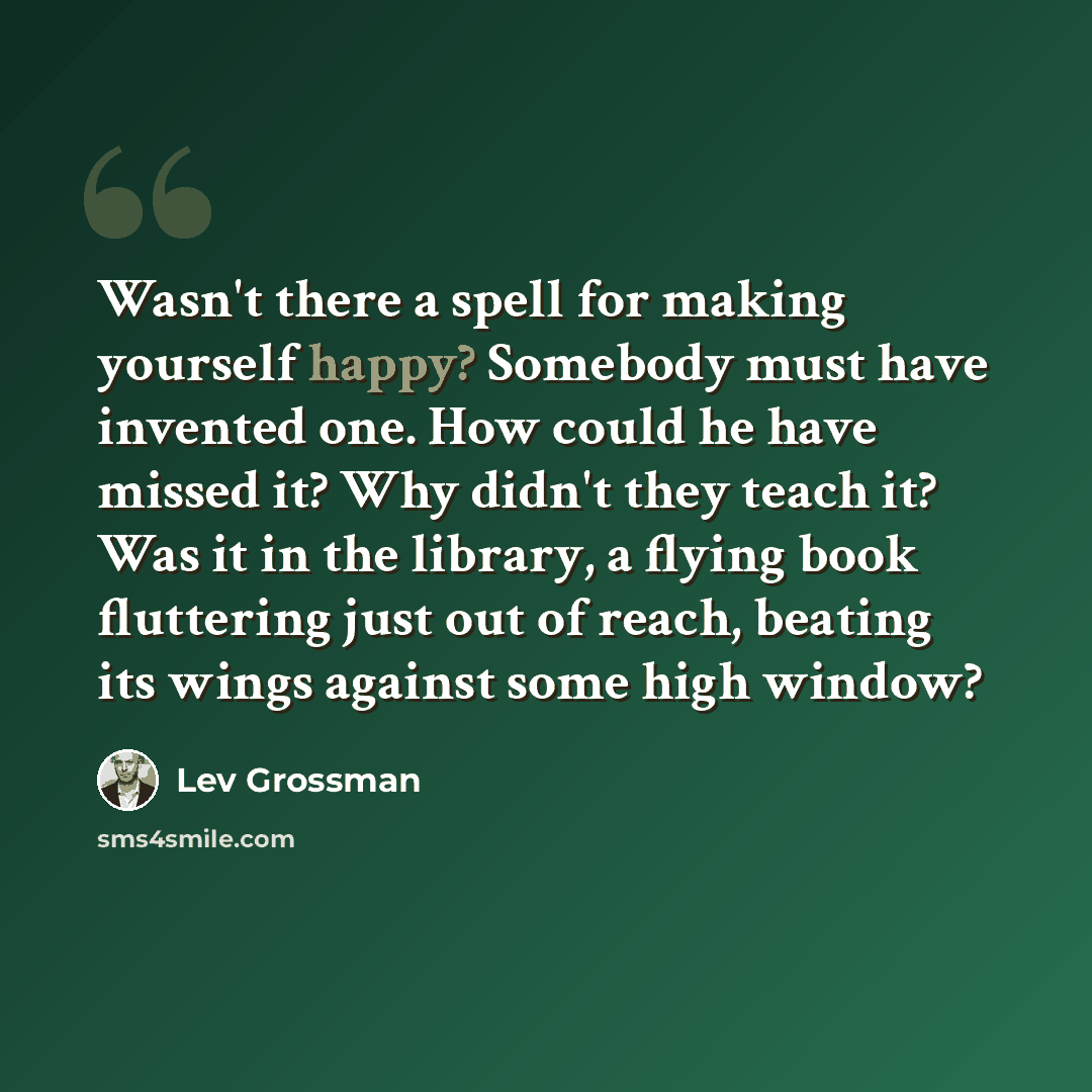 “Wasn't there a spell for making yourself happy? Somebody must have invented one. How could he have missed it? Why didn't they teach it? Was it in the library, a flying book fluttering just out of reach, beating its wings against some high window?” quote by Lev Grossman