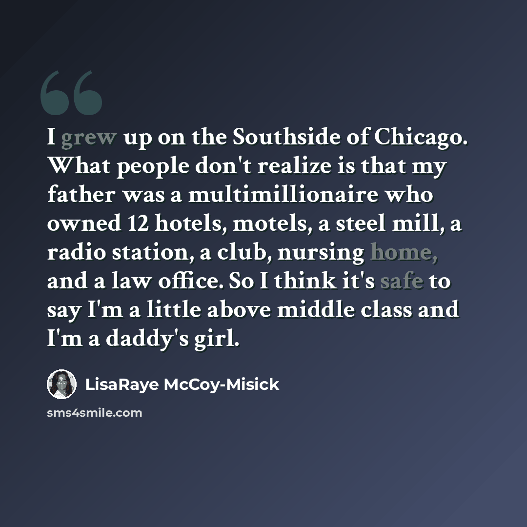 “I grew up on the Southside of Chicago. What people don't realize is that my father was a multimillionaire who owned 12 hotels, motels, a steel mill, a radio station, a club, nursing home, and a law office. So I think it's safe to say I'm a little above middle class and I'm a daddy's girl.” quote by LisaRaye McCoy-Misick