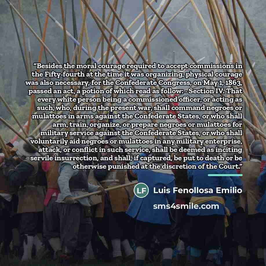 “Besides the moral courage required to accept commissions in the Fifty-fourth at the time it was organizing, physical courage was also necessary, for the Confederate Congress, on May 1, 1863, passed an act, a potion of which read as follow: - Section IV. That every white person being a commissioned…” quote by Luis Fenollosa Emilio