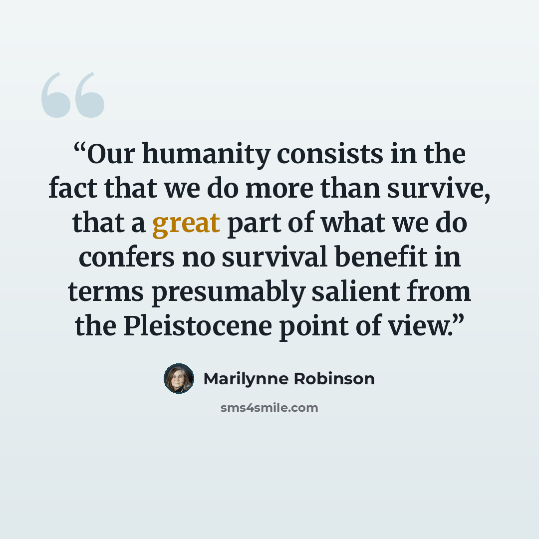 “Our humanity consists in the fact that we do more than survive, that a great part of what we do confers no survival benefit in terms presumably salient from the Pleistocene point of view.” quote by Marilynne Robinson