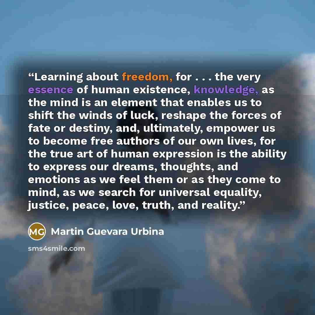 “Learning about freedom, for . . . the very essence of human existence, knowledge, as the mind is an element that enables us to shift the winds of luck, reshape the forces of fate or destiny, and, ultimately, empower us to become free authors of our own lives, for the true art of human expression…” quote by Martin Guevara Urbina