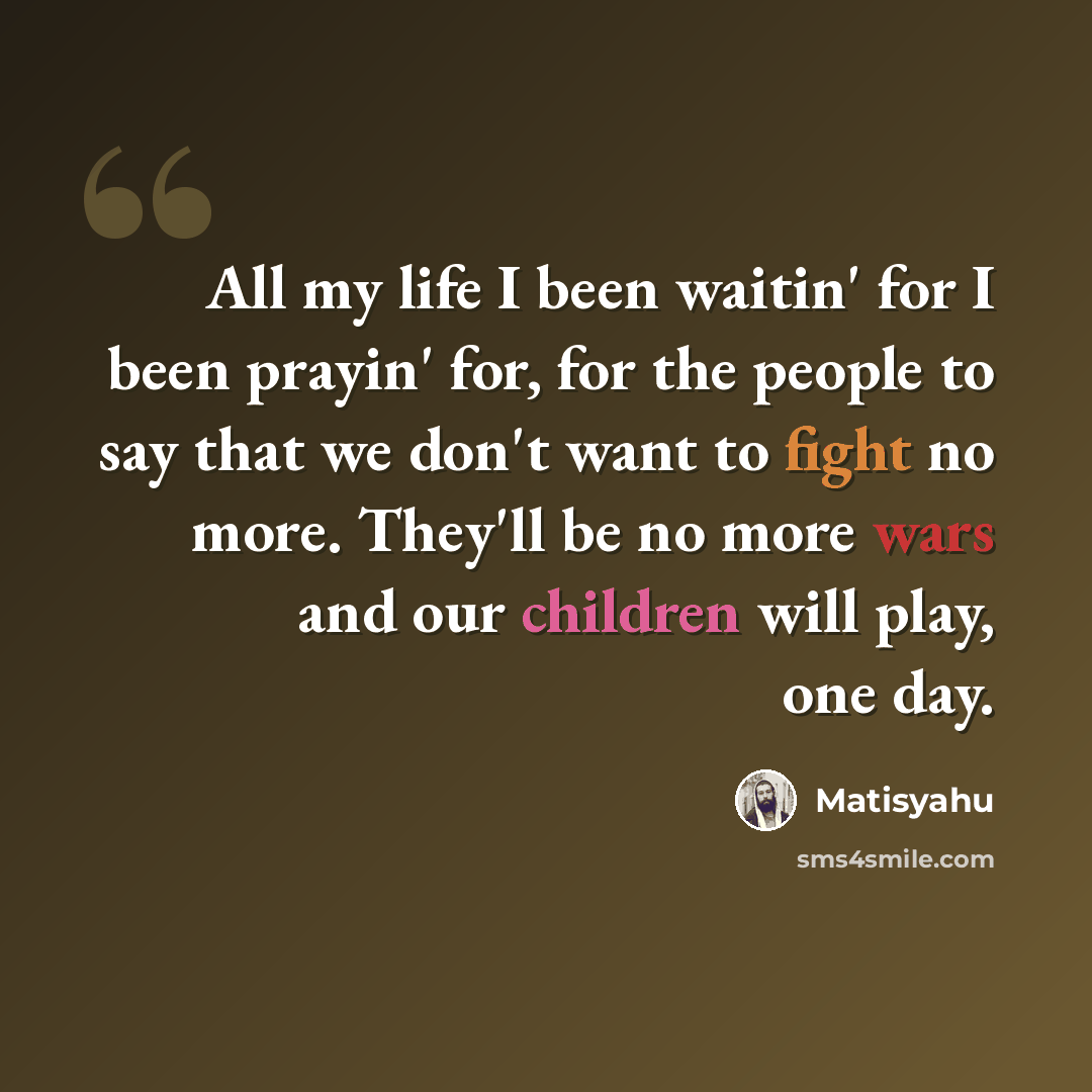 “All my life I been waitin' for I been prayin' for, for the people to say that we don't want to fight no more. They'll be no more wars and our children will play, one day.” quote by Matisyahu