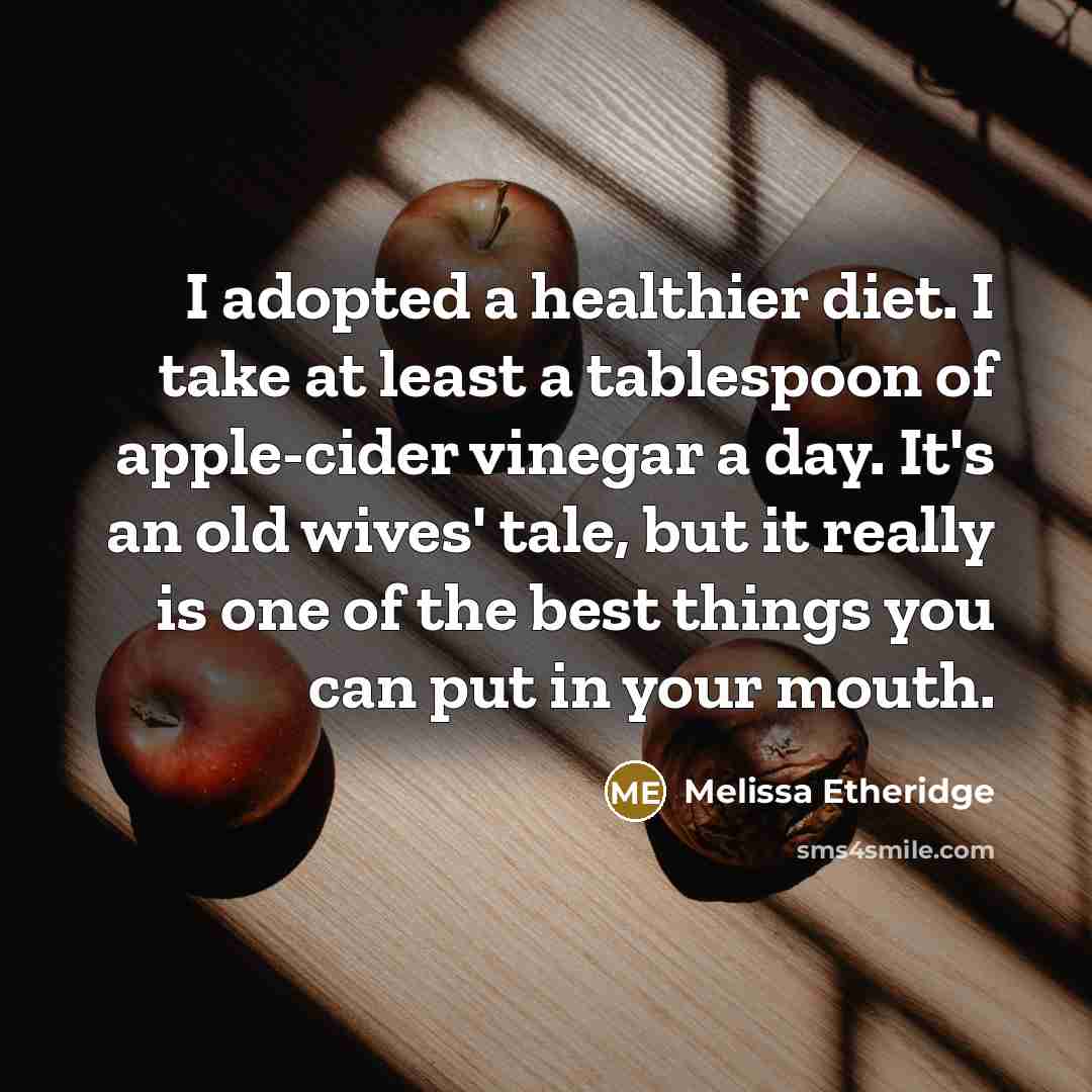 “I adopted a healthier diet. I take at least a tablespoon of apple-cider vinegar a day. It's an old wives' tale, but it really is one of the best things you can put in your mouth.” quote by Melissa Etheridge