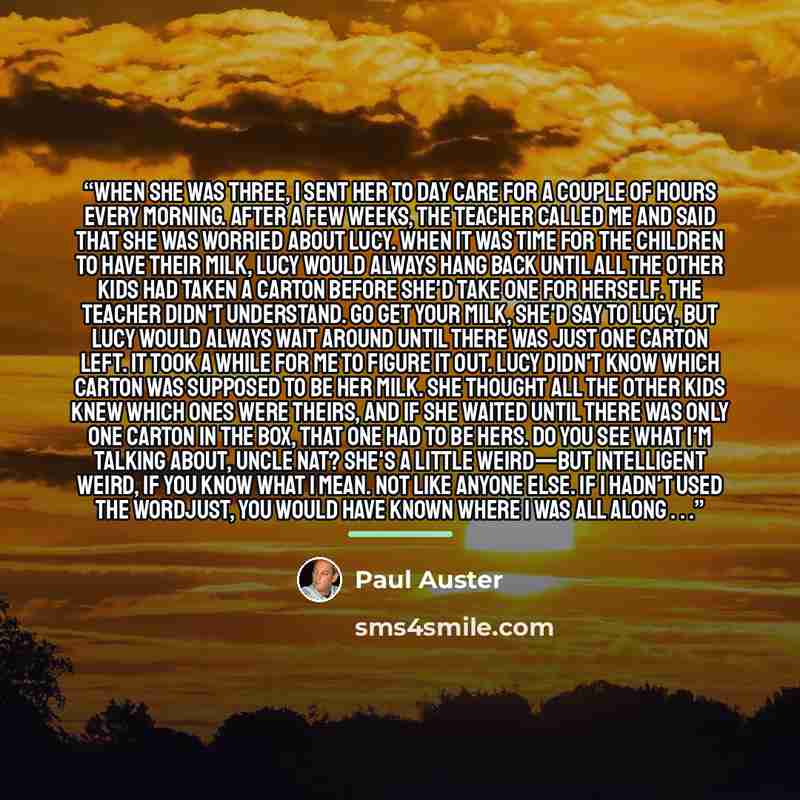 “When she was three, I sent her to day care for a couple of hours every morning. After a few weeks, the teacher called me and said that she was worried about Lucy. When it was time for the children to have their milk, Lucy would always hang back until all the other kids had taken a carton before…” quote by Paul Auster