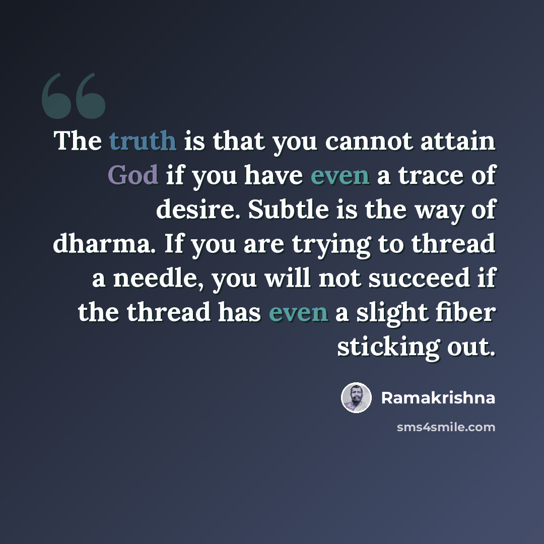“The truth is that you cannot attain God if you have even a trace of desire. Subtle is the way of dharma. If you are trying to thread a needle, you will not succeed if the thread has even a slight fiber sticking out.” quote by Ramakrishna