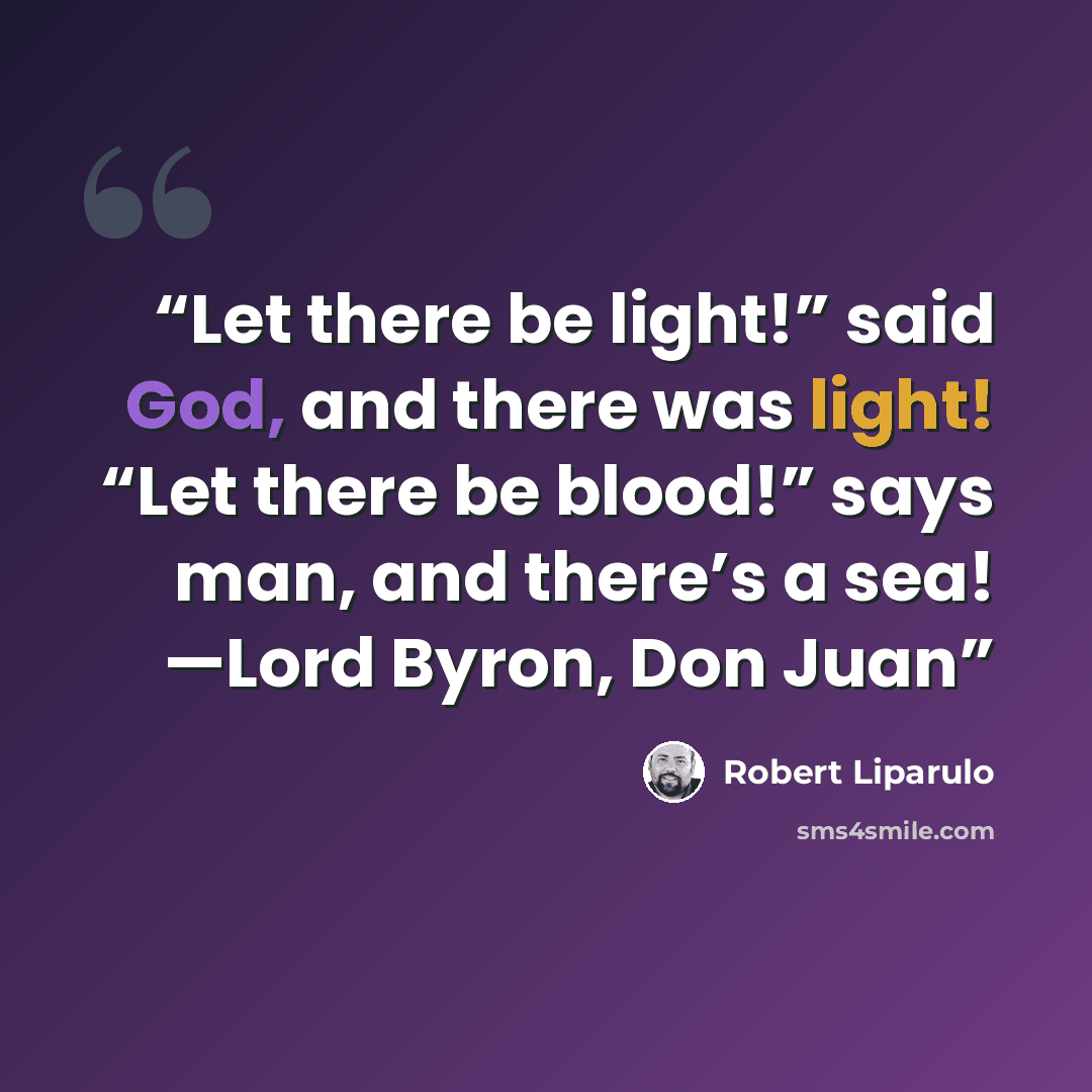 “Let there be light!” said God, and there was light! “Let there be blood!” says man, and there’s a sea! —Lord Byron, Don Juan” quote by Robert Liparulo