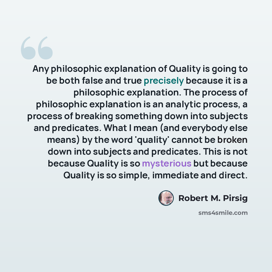 “Any philosophic explanation of Quality is going to be both false and true precisely because it is a philosophic explanation. The process of philosophic explanation is an analytic process, a process of breaking something down into subjects and predicates. What I mean (and everybody else means) by…” quote by Robert M. Pirsig