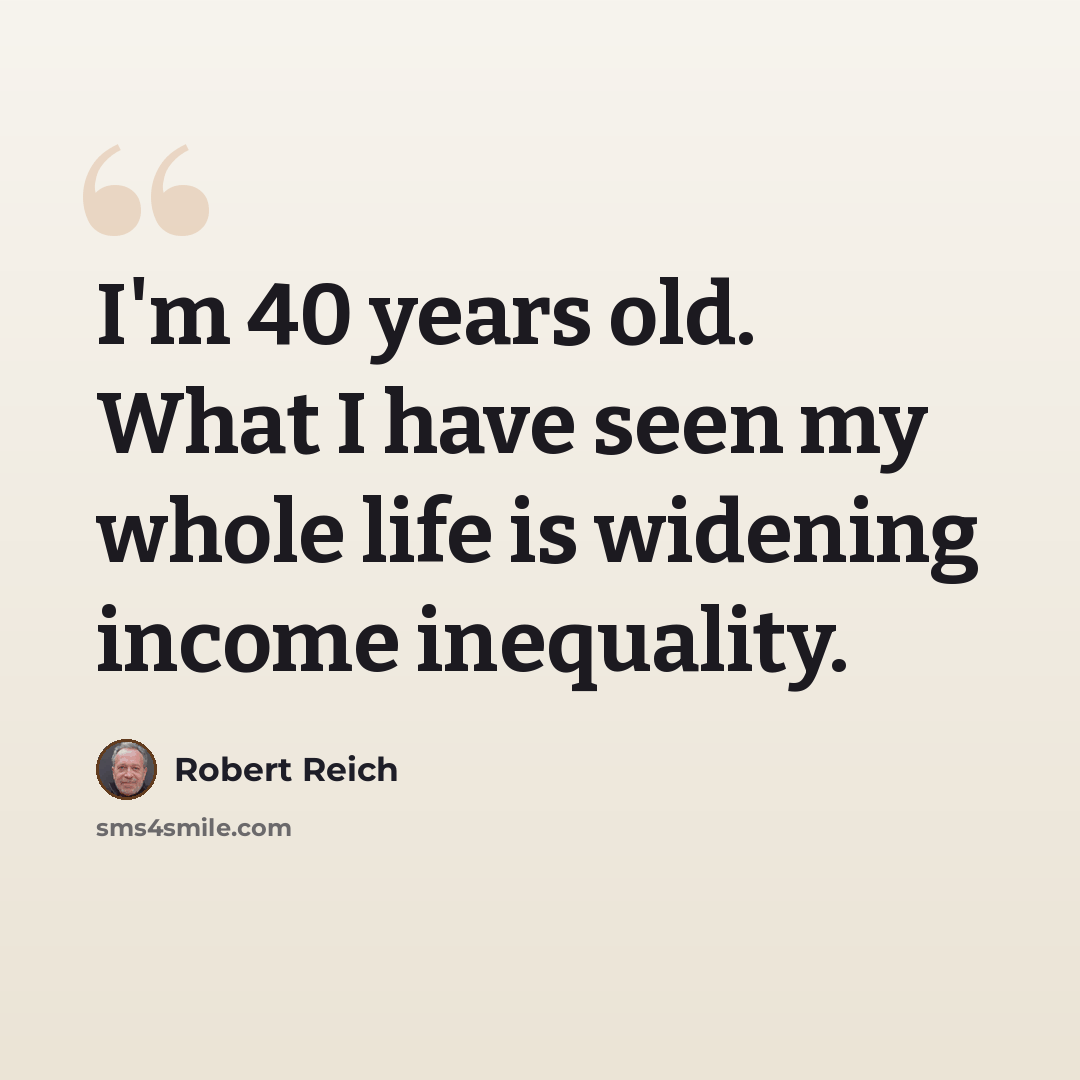 “I'm 40 years old. What I have seen my whole life is widening income inequality.” quote by Robert Reich
