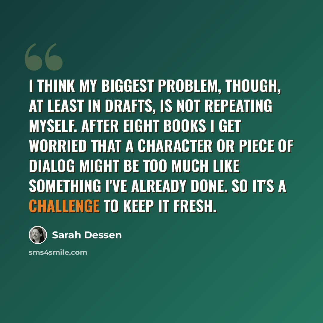 “I think my biggest problem, though, at least in drafts, is not repeating myself. After eight books I get worried that a character or piece of dialog might be too much like something I've already done. So it's a challenge to keep it fresh.” quote by Sarah Dessen