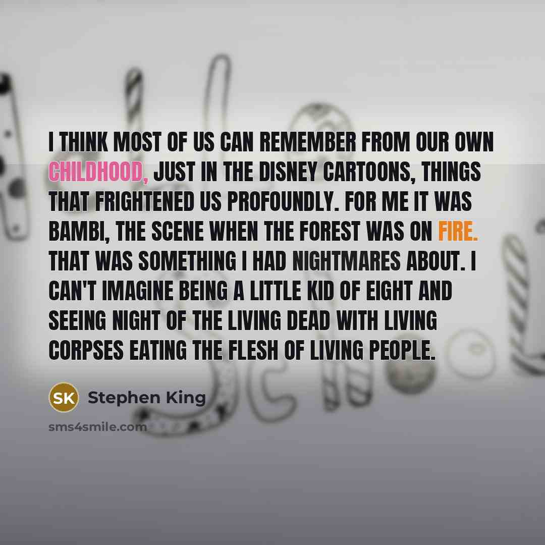 “I think most of us can remember from our own childhood, just in the Disney cartoons, things that frightened us profoundly. For me it was Bambi, the scene when the forest was on fire. That was something I had nightmares about. I can't imagine being a little kid of eight and seeing Night Of The…” quote by Stephen King