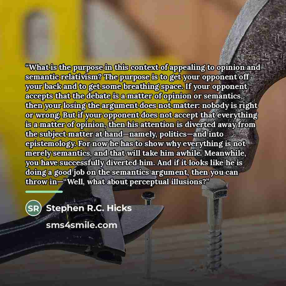 “What is the purpose in this context of appealing to opinion and semantic relativism? The purpose is to get your opponent off your back and to get some breathing space. If your opponent accepts that the debate is a matter of opinion or semantics, then your losing the argument does not matter…” quote by Stephen R.C. Hicks