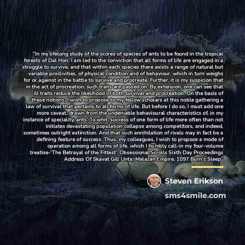 “In my lifelong study of the scores of species of ants to be found in the tropical forests of Dal Hon, I am led to the conviction that all forms of life are engaged in a struggle to survive, and that within each species there exists a range of natural but variable proclivities, of physical…” quote by Steven Erikson